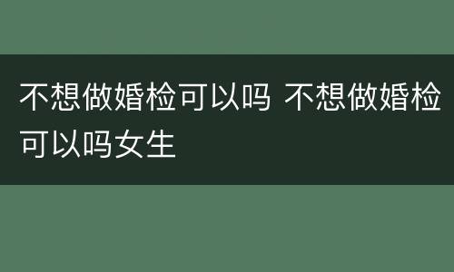 不想做婚检可以吗 不想做婚检可以吗女生