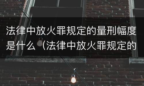 法律中放火罪规定的量刑幅度是什么（法律中放火罪规定的量刑幅度是什么意思）