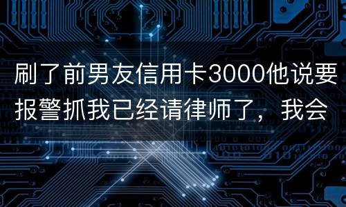 刷了前男友信用卡3000他说要报警抓我已经请律师了，我会被抓吗