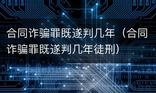 合同诈骗罪既遂判几年（合同诈骗罪既遂判几年徒刑）