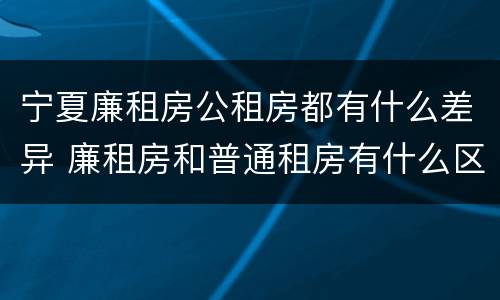 宁夏廉租房公租房都有什么差异 廉租房和普通租房有什么区别
