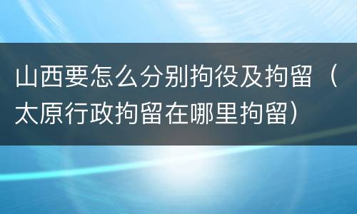 山西要怎么分别拘役及拘留（太原行政拘留在哪里拘留）