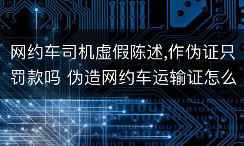 网约车司机虚假陈述,作伪证只罚款吗 伪造网约车运输证怎么处罚