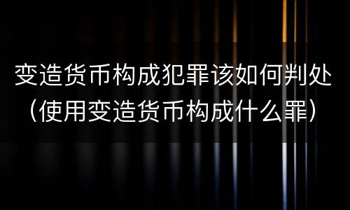 变造货币构成犯罪该如何判处（使用变造货币构成什么罪）