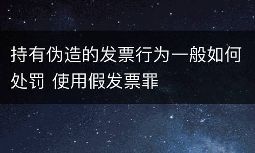 持有伪造的发票行为一般如何处罚 使用假发票罪