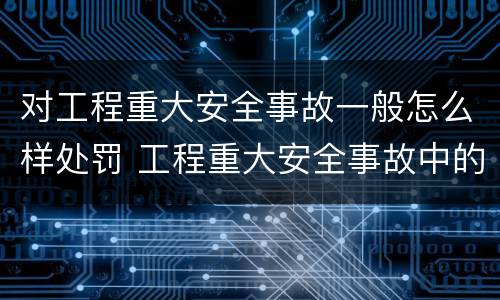 对工程重大安全事故一般怎么样处罚 工程重大安全事故中的严重后果