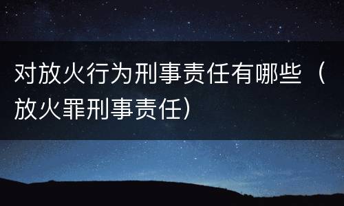 对放火行为刑事责任有哪些（放火罪刑事责任）