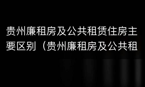 贵州廉租房及公共租赁住房主要区别（贵州廉租房及公共租赁住房主要区别在哪）