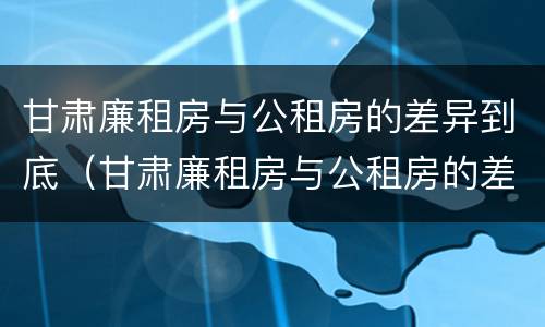 甘肃廉租房与公租房的差异到底（甘肃廉租房与公租房的差异到底在哪）