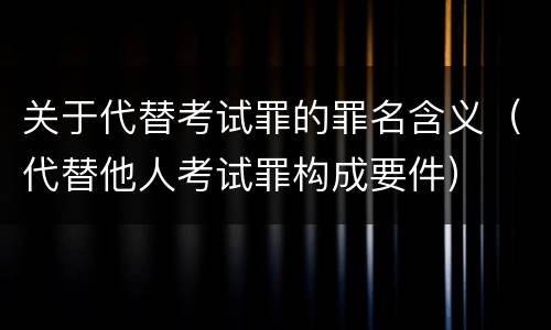 关于代替考试罪的罪名含义（代替他人考试罪构成要件）