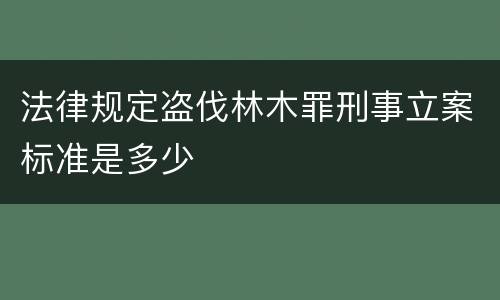 法律规定盗伐林木罪刑事立案标准是多少