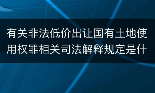 有关非法低价出让国有土地使用权罪相关司法解释规定是什么