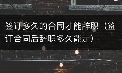 签订多久的合同才能辞职（签订合同后辞职多久能走）