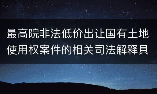 最高院非法低价出让国有土地使用权案件的相关司法解释具体有哪些