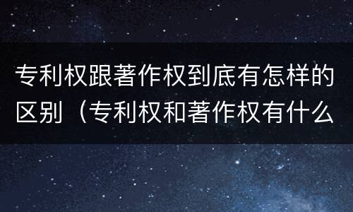 专利权跟著作权到底有怎样的区别（专利权和著作权有什么区别）