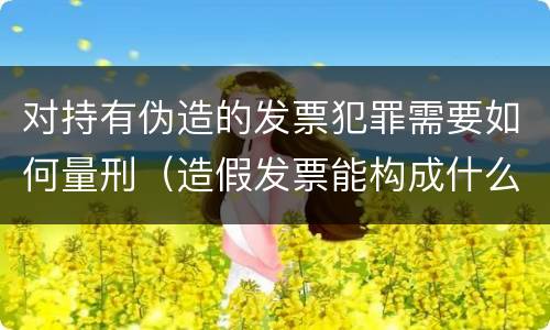 对持有伪造的发票犯罪需要如何量刑（造假发票能构成什么罪）