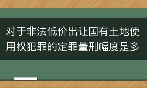 对于非法低价出让国有土地使用权犯罪的定罪量刑幅度是多少