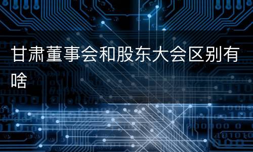 甘肃董事会和股东大会区别有啥