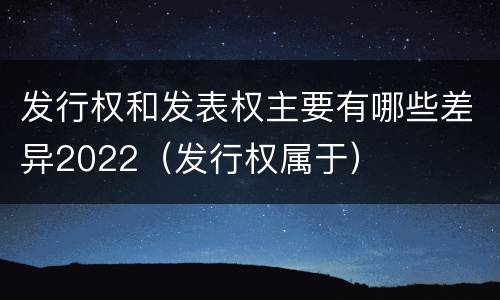 发行权和发表权主要有哪些差异2022（发行权属于）