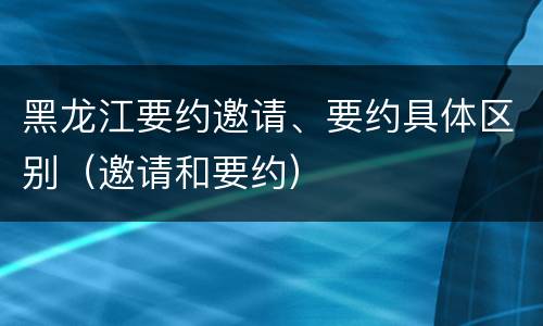 黑龙江要约邀请、要约具体区别（邀请和要约）
