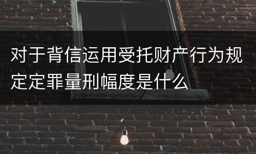 对于背信运用受托财产行为规定定罪量刑幅度是什么