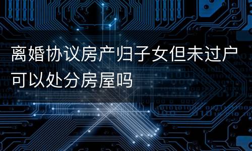 离婚协议房产归子女但未过户可以处分房屋吗