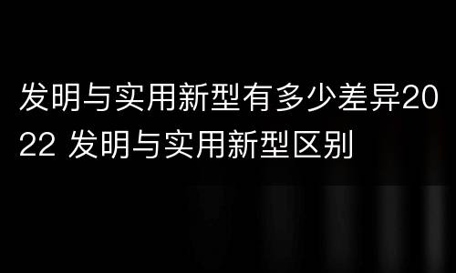 发明与实用新型有多少差异2022 发明与实用新型区别