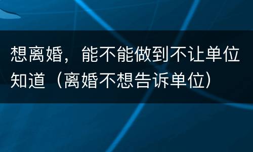 想离婚,能不能做到不让单位知道(离婚不想告诉单位)