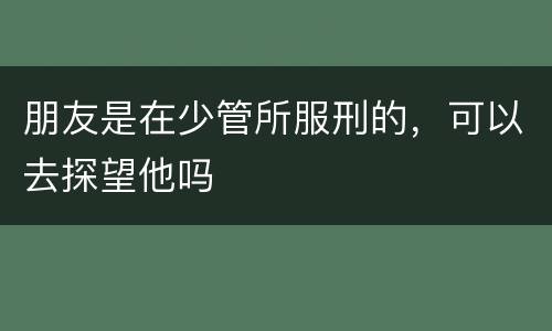 朋友是在少管所服刑的，可以去探望他吗