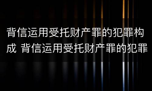 背信运用受托财产罪的犯罪构成 背信运用受托财产罪的犯罪构成
