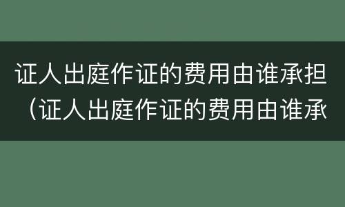 证人出庭作证的费用由谁承担（证人出庭作证的费用由谁承担）