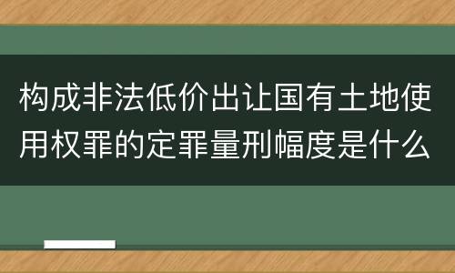 构成非法低价出让国有土地使用权罪的定罪量刑幅度是什么