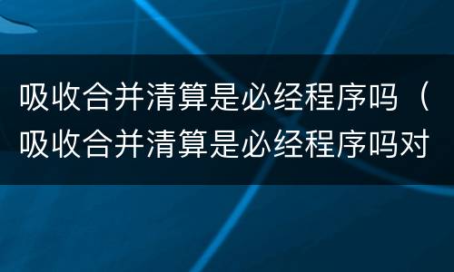 吸收合并清算是必经程序吗（吸收合并清算是必经程序吗对吗）