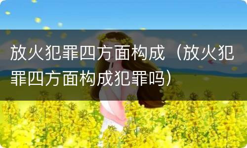 放火犯罪四方面构成（放火犯罪四方面构成犯罪吗）