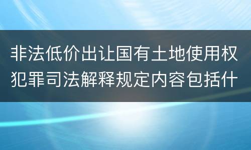 非法低价出让国有土地使用权犯罪司法解释规定内容包括什么