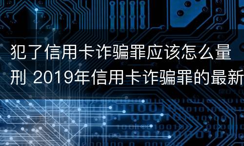犯了信用卡诈骗罪应该怎么量刑 2019年信用卡诈骗罪的最新立案标准
