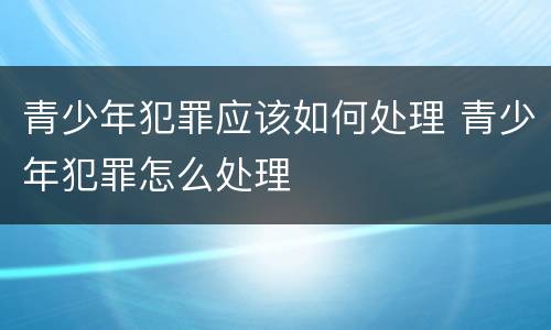 青少年犯罪应该如何处理 青少年犯罪怎么处理