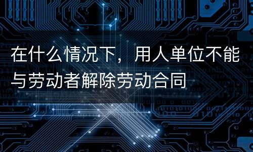 在什么情况下，用人单位不能与劳动者解除劳动合同