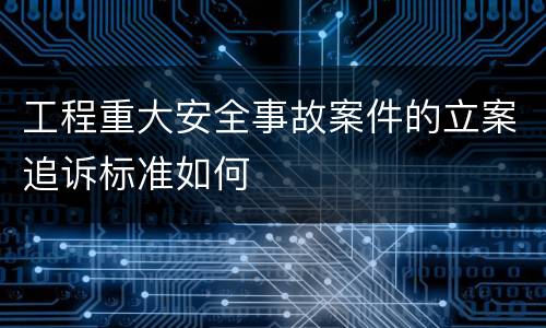 工程重大安全事故案件的立案追诉标准如何