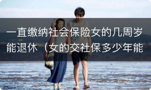 一直缴纳社会保险女的几周岁能退休（女的交社保多少年能返钱）