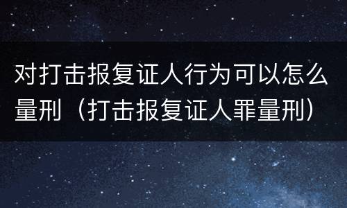 对打击报复证人行为可以怎么量刑（打击报复证人罪量刑）