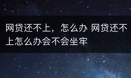 网贷还不上，怎么办 网贷还不上怎么办会不会坐牢