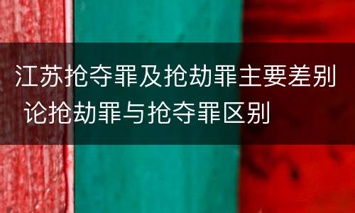 江苏抢夺罪及抢劫罪主要差别 论抢劫罪与抢夺罪区别