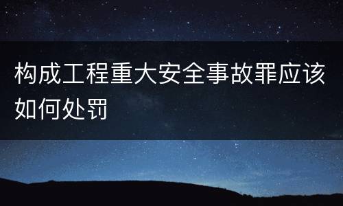 构成工程重大安全事故罪应该如何处罚