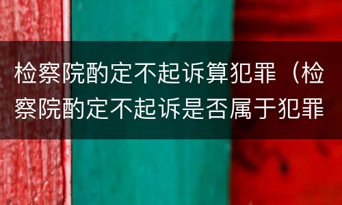 检察院酌定不起诉算犯罪（检察院酌定不起诉是否属于犯罪）