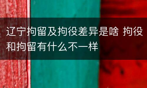 辽宁拘留及拘役差异是啥 拘役和拘留有什么不一样