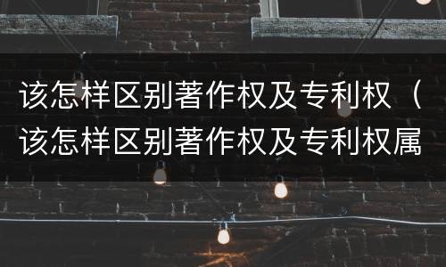 该怎样区别著作权及专利权（该怎样区别著作权及专利权属）