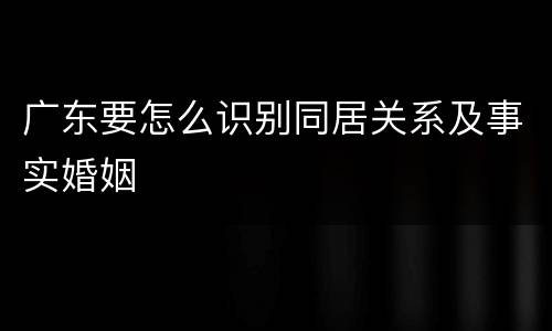 广东要怎么识别同居关系及事实婚姻