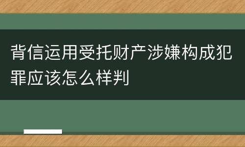 背信运用受托财产涉嫌构成犯罪应该怎么样判
