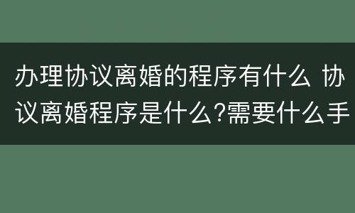 办理协议离婚的程序有什么 协议离婚程序是什么?需要什么手续
